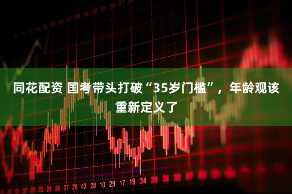 同花配资 国考带头打破“35岁门槛”,年龄观该重新定义了