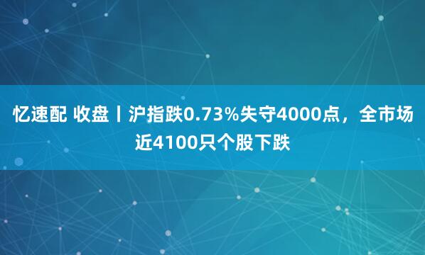 忆速配 收盘丨沪指跌0.73%失守4000点,全市场近4100只个股下跌