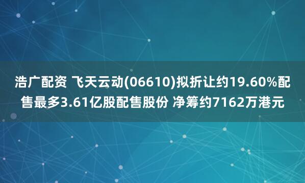 浩广配资 飞天云动(06610)拟折让约19.60%配售最多3.61亿股配售股份 净筹约7162万港元