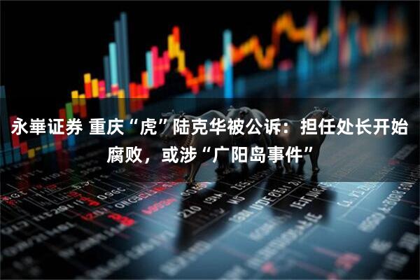 永崋证券 重庆“虎”陆克华被公诉:担任处长开始腐败,或涉“广阳岛事件”