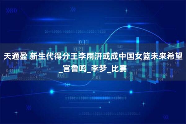 天通盈 新生代得分王李雨汧或成中国女篮未来希望_宫鲁鸣_李梦_比赛