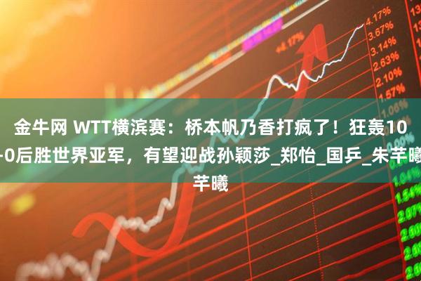 金牛网 WTT横滨赛:桥本帆乃香打疯了!狂轰10-0后胜世界亚军,有望迎战孙颖莎_郑怡_国乒_朱芊曦