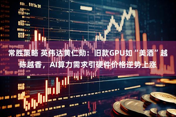 常胜策略 英伟达黄仁勋：旧款GPU如“美酒”越陈越香，AI算力需求引硬件价格逆势上涨