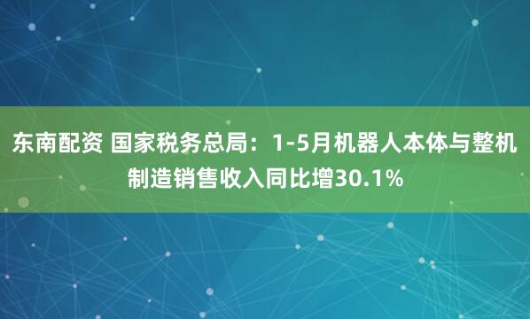 东南配资 国家税务总局：1-5月机器人本体与整机制造销售收入同比增30.1%