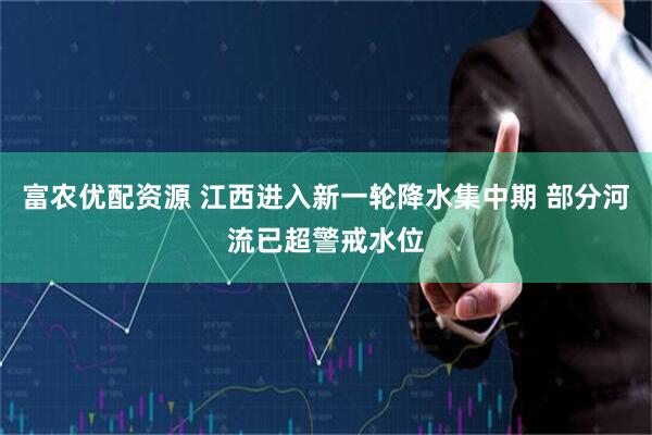 富农优配资源 江西进入新一轮降水集中期 部分河流已超警戒水位