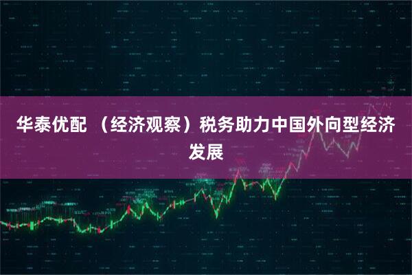华泰优配 （经济观察）税务助力中国外向型经济发展